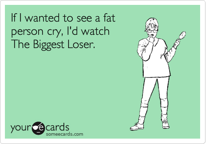 If I wanted to see a fat
person cry, I'd watch
The Biggest Loser.