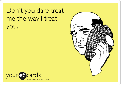 Don't you dare treat
me the way I treat
you.