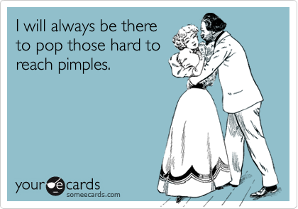 I will always be there
to pop those hard to
reach pimples.