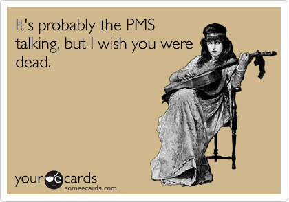 It's probably the PMS
talking, but I wish you were
dead.