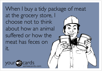 When I buy a tidy package of meat at the grocery store, Ichoose not to thinkabout how an animalsuffered or how themeat has feces onit.