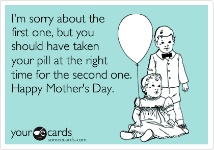 I'm sorry about the
first one, but you
should have taken
your pill at the right
time for the second one.
Happy Mother's Day.