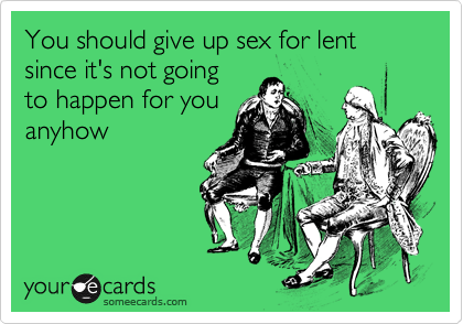 You should give up sex for lent since it's not going
to happen for you
anyhow