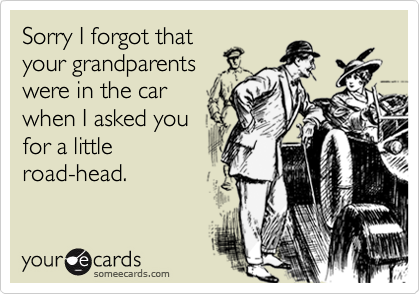 Sorry I forgot that
your grandparents
were in the car
when I asked you
for a little
road-head.