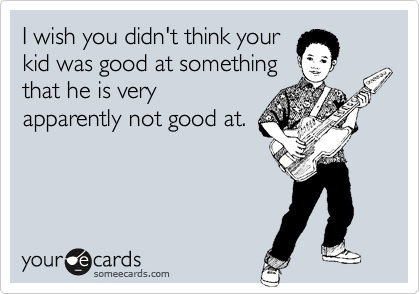 I wish you didn't think your
kid was good at something
that he is very
apparently not good at.