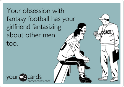 Your obsession with 
fantasy football has your
girlfriend fantasizing
about other men
too.