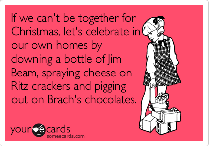 If we can't be together for
Christmas, let's celebrate in
our own homes by
downing a bottle of Jim
Beam, spraying cheese on
Ritz crackers and pigging
out on Brach's chocolates.