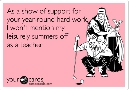 As a show of support for
your year-round hard work,
I won't mention my
leisurely summers off
as a teacher