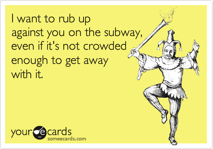 I want to rub up 
against you on the subway, 
even if it's not crowded 
enough to get away
with it.