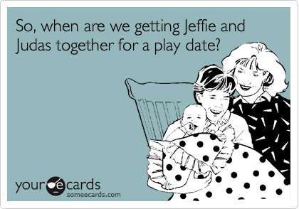 So, when are we getting Jeffie and Judas together for a play date?