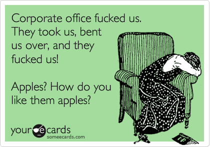 Corporate office fucked us. They took us, bentus over, and theyfucked us!Apples? How do youlike them apples?