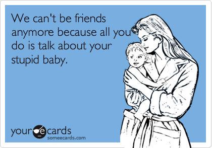 We can't be friends
anymore because all you
do is talk about your
stupid baby.