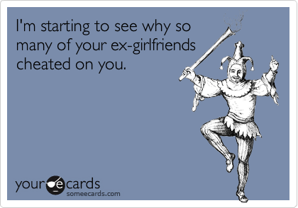 I'm starting to see why so
many of your ex-girlfriends
cheated on you.
