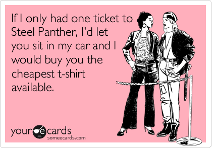 If I only had one ticket to
Steel Panther, I'd let
you sit in my car and I
would buy you the
cheapest t-shirt
available.
