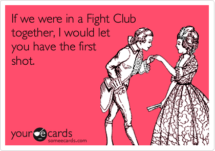 If we were in a Fight Club
together, I would let
you have the first
shot.
