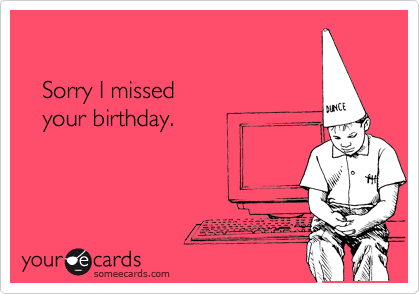 

   Sorry I missed 
   your birthday.