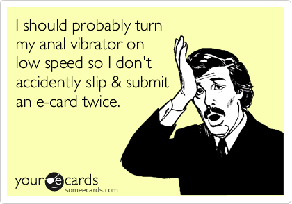 I should probably turn
my anal vibrator on
low speed so I don't
accidently slip & submit
an e-card twice.
