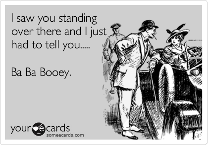 I saw you standing
over there and I just
had to tell you.....

Ba Ba Booey.
