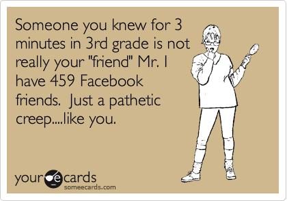 Someone you knew for 3
minutes in 3rd grade is not
really your "friend" Mr. I
have 459 Facebook
friends.  Just a pathetic
creep....like you.