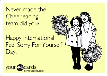 Never made the
Cheerleading
team did you?

Happy International
Feel Sorry For Yourself
Day.