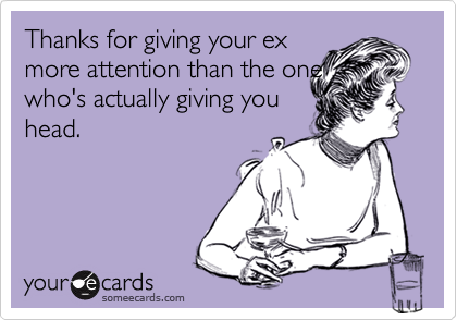 Thanks for giving your ex
more attention than the one
who's actually giving you 
head.