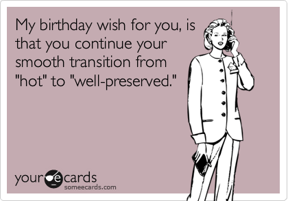 My birthday wish for you, is
that you continue your
smooth transition from
"hot" to "well-preserved."