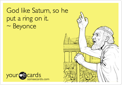 God like Saturn, so he
put a ring on it.
~ Beyonce