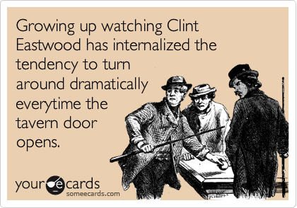 Growing up watching Clint Eastwood has internalized the tendency to turn
around dramatically
everytime the
tavern door
opens.