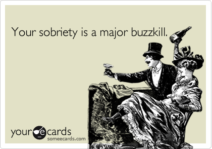 
Your sobriety is a major buzzkill.