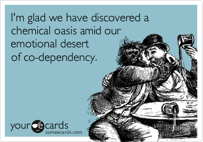 I'm glad we have discovered a chemical oasis amid our 
emotional desert 
of co-dependency.