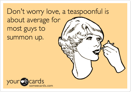 Don't worry love, a teaspoonful is about average for
most guys to
summon up.