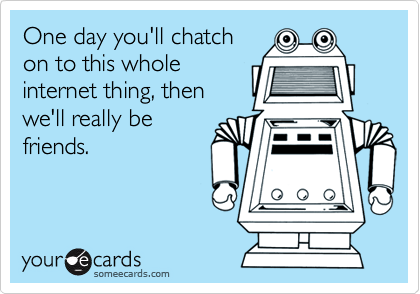 One day you'll chatch
on to this whole
internet thing, then
we'll really be
friends.