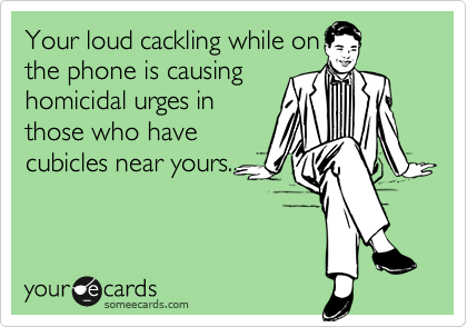 Your loud cackling while onthe phone is causinghomicidal urges inthose who havecubicles near yours.