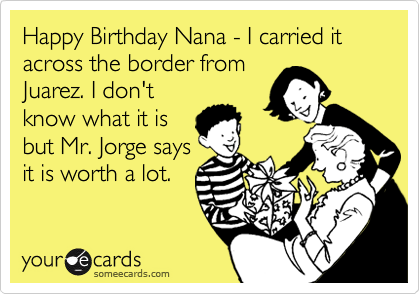 Happy Birthday Nana - I carried it across the border fromJuarez. I don'tknow what it isbut Mr. Jorge saysit is worth a lot.
