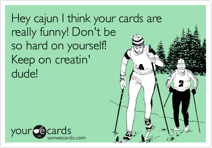 Hey cajun I think your cards are really funny! Don't beso hard on yourself!Keep on creatin'dude!