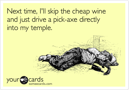 Next time, I'll skip the cheap wine and just drive a pick-axe directly into my temple.