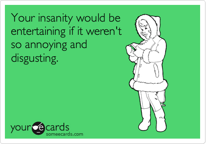 Your insanity would be
entertaining if it weren't
so annoying and
disgusting.