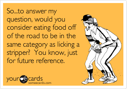 So...to answer my
question, would you
consider eating food off
of the road to be in the
same category as licking a
stripper?  You know, just
for future reference.