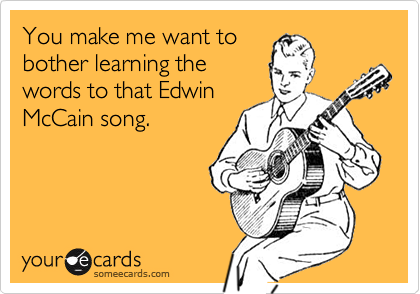 You make me want tobother learning thewords to that EdwinMcCain song.