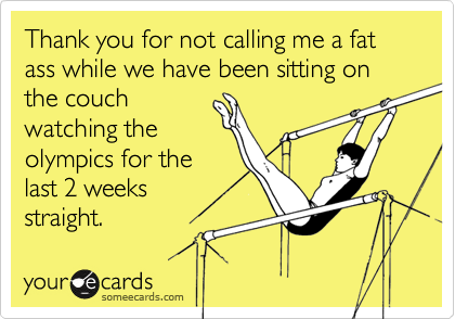 Thank you for not calling me a fat ass while we have been sitting on the couchwatching theolympics for thelast 2 weeks straight.