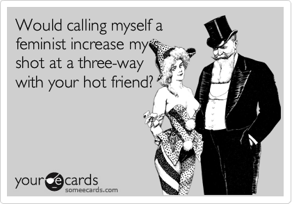 Would calling myself a 
feminist increase my s
shot at a three-way
with your hot friend?