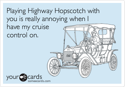 Playing Highway Hopscotch with you is really annoying when I
have my cruise 
control on.