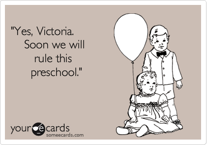 
"Yes, Victoria. 
    Soon we will
       rule this 
      preschool."