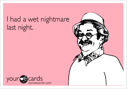 
I had a wet nightmare
last night.
