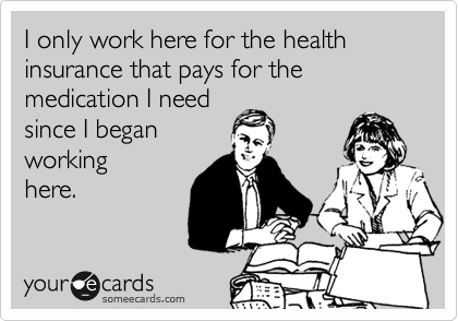 I only work here for the health insurance that pays for the medication I need 
since I began
working
here.