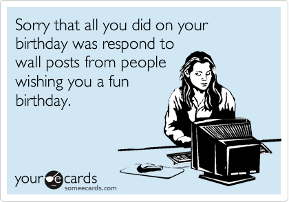 Sorry that all you did on your birthday was respond to
wall posts from people
wishing you a fun
birthday.