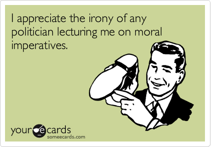 I appreciate the irony of any politician lecturing me on moral imperatives.