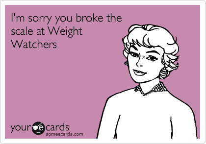 I'm sorry you broke the
scale at Weight
Watchers