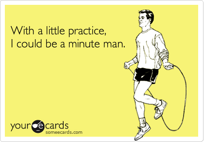 
With a little practice,
I could be a minute man.