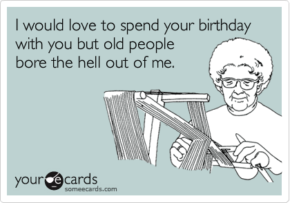 I would love to spend your birthday with you but old people 
bore the hell out of me. 